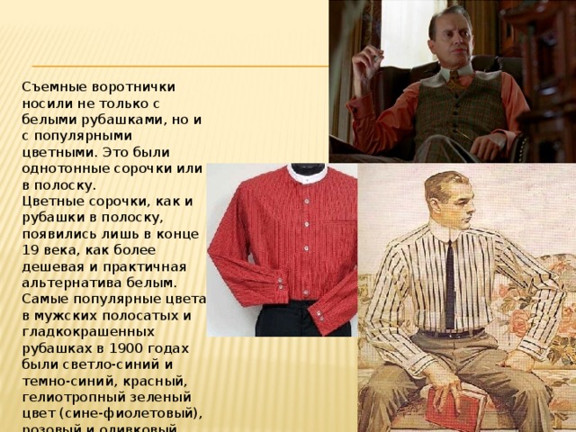 Съемные воротнички носили не только с белыми рубашками, но и с популярными цветными. Это были однотонные сорочки или в полоску.  Цветные сорочки, как и рубашки в полоску, появились лишь в конце 19 века, как более дешевая и практичная альтернатива белым.  Самые популярные цвета в мужских полосатых и гладкокрашенных рубашках в 1900 годах были светло-синий и темно-синий, красный, гелиотропный зеленый цвет (сине-фиолетовый), розовый и оливковый цвета.      