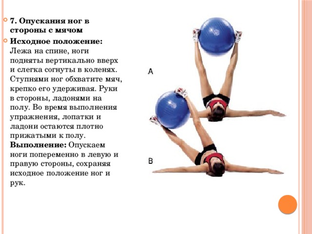 7. Опускания ног в стороны с мячом Исходное положение: Лежа на спине, ноги подняты вертикально вверх и слегка согнуты в коленях. Ступнями ног обхватите мяч, крепко его удерживая. Руки в стороны, ладонями на полу. Во время выполнения упражнения, лопатки и ладони остаются плотно прижатыми к полу. Выполнение: Опускаем ноги попеременно в левую и правую стороны, сохраняя исходное положение ног и рук. 