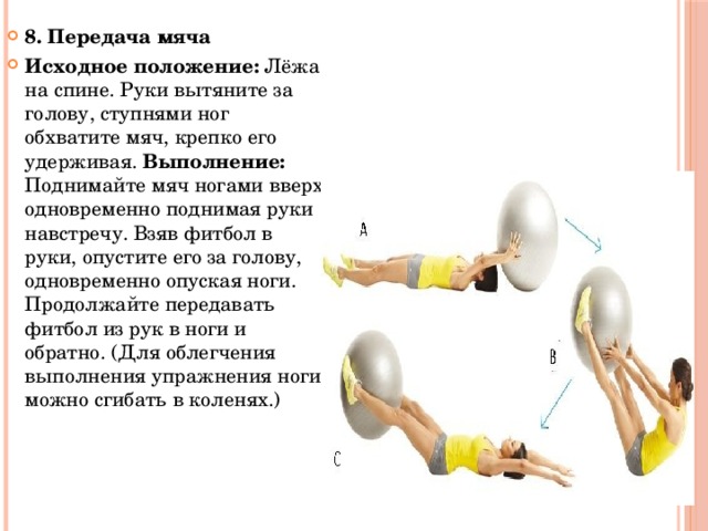 8. Передача мяча Исходное положение: Лёжа на спине. Руки вытяните за голову, ступнями ног обхватите мяч, крепко его удерживая. Выполнение: Поднимайте мяч ногами вверх, одновременно поднимая руки навстречу. Взяв фитбол в руки, опустите его за голову, одновременно опуская ноги. Продолжайте передавать фитбол из рук в ноги и обратно. (Для облегчения выполнения упражнения ноги можно сгибать в коленях.) 