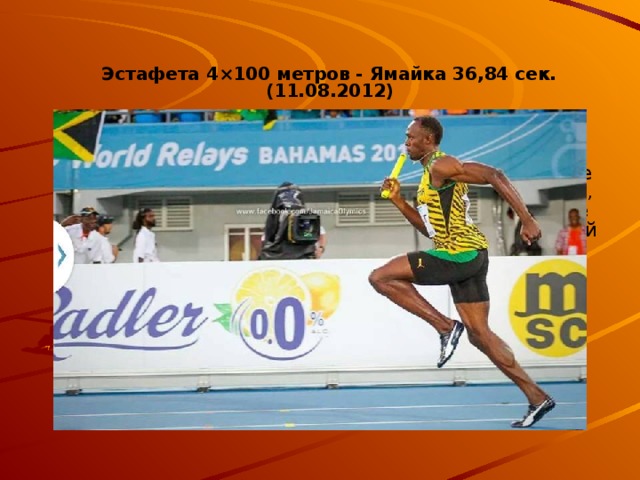 Эстафета 4×100 метров - Ямайка 36,84 сек. (11.08.2012)  Нет сомнений в том, что ямайцы являются лучшими в спринте. Неста Картер, Майкл Фрэйтер, Йохан Блэйк и Усэйн Болт тому яркое подтверждение. И это далеко не звездный состав, если забыть об имени последнего, который также поставил действующий, мировой рекорд по легкой атлетике на 200 метров. В 2012 году бегуны из Ямайки поразили общественность координацией своих движений и стартом без колодок. Оказывается, с небольшого разгона Болт творит чудеса. Словно реактивный самолет он завершил эстафету, не посмев затормозить в конце, как любит делать в индивидуальных выступлениях. Заслуженная победа Ямайки!  