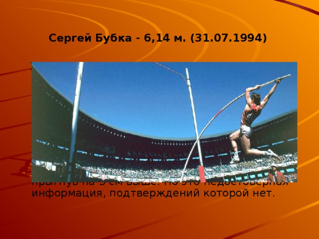 Сергей Бубка - 6,14 м. (31.07.1994)  21 год никто не может побить рекорд Сергея Бубки . Специалисты уверены, что еще несколько десятков лет в истории атлетике его заслуга не будет смещена на второе место. Отметка в 6 метров 15 сантиметров – гордость Украины, откуда родом талантливый спортсмен. Сегодня в Донецке школа легкой атлетике является одной из лучших во всей Европе. Ходят слухи, что французский атлет смог не официально побить рекорд Сергея, прыгнув на 3 см выше. Но это недостоверная информация, подтверждений которой нет.  