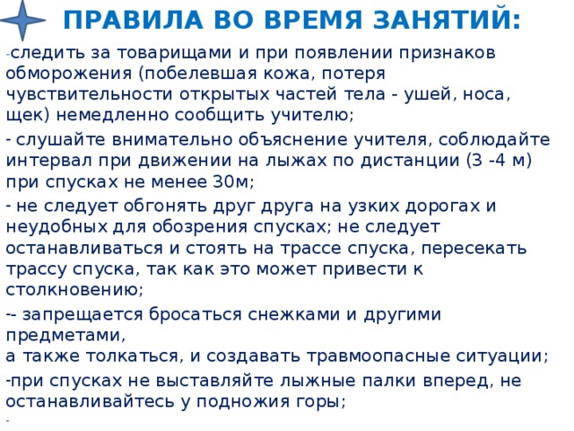 Правила во время занятий: - следить за товарищами и при появлении признаков обморожения (побелевшая кожа, потеря чувствительности открытых частей тела - ушей, носа, щек) немедленно сообщить учителю;  слушайте внимательно объяснение учителя, соблюдайте интервал при движении на лыжах по дистанции (3 -4 м)  при спусках не менее 30м;  не следует обгонять друг друга на узких дорогах и неудобных для обозрения спусках; не следует останавливаться и стоять на трассе спуска, пересекать трассу спуска, так как это может привести к столкновению; - запрещается бросаться снежками и другими предметами,  а также толкаться, и создавать травмоопасные ситуации; при спусках не выставляйте лыжные палки вперед, не останавливайтесь у подножия горы; 