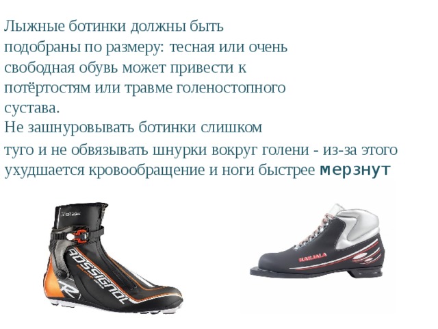 Лыжные ботинки должны быть подобраны по размеру: тесная или очень свободная обувь может привести к потёртостям или травме голеностопного сустава.  Не зашнуровывать ботинки слишком туго и не обвязывать шнурки вокруг голени - из-за этого ухудшается кровообращение и ноги быстрее мерзнут 