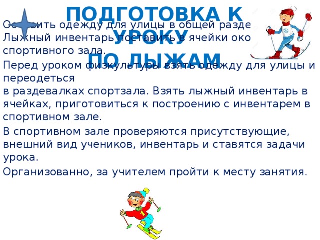 Подготовка к уроку  по лыжам Оставить одежду для улицы в общей раздевалке. Лыжный инвентарь поставить в ячейки около спортивного зала. Перед уроком физкультуры взять одежду для улицы и переодеться  в раздевалках спортзала. Взять лыжный инвентарь в ячейках, приготовиться к построению с инвентарем в спортивном зале. В спортивном зале проверяются присутствующие, внешний вид учеников, инвентарь и ставятся задачи урока. Организованно, за учителем пройти к месту занятия. 