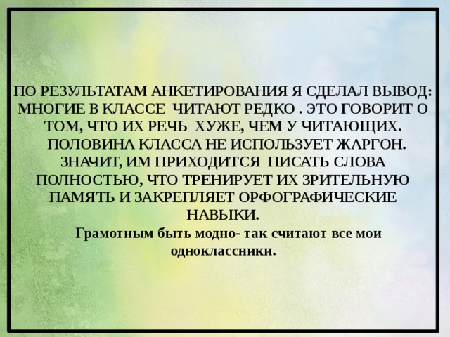     По результатам анкетирования я сделал вывод: многие в классе читают редко . Это говорит о том, что их речь хуже, чем у читающих.    Половина класса не использует жаргон. Значит, им приходится писать слова полностью, что тренирует их зрительную память и закрепляет орфографические навыки.      Грамотным быть модно- так считают все мои одноклассники.         