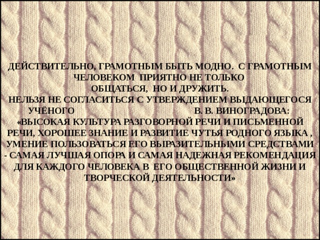       Действительно, грамотным быть модно. С грамотным человеком приятно не только  общаться, но и дружить.  Нельзя не согласиться с утверждением выдающегося учёного В. В. Виноградова:  «Высокая культура разговорной речи и письменной речи, хорошее знание и развитие чутья родного языка , умение пользоваться его выразительными средствами - самая лучшая опора и самая надежная рекомендация для каждого человека в его общественной жизни и творческой деятельности»            