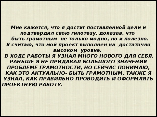     Мне кажется, что я достиг поставленной цели и подтвердил свою гипотезу, доказав, что  быть грамотным не только модно, но и полезно.  Я считаю, что мой проект выполнен на достаточно высоком уровне.    В ходе работы я узнал много нового для себя. Раньше я не придавал большого значения проблеме грамотности, но сейчас понимаю, как это актуально- быть грамотным. Также я узнал, как правильно проводить и оформлять проектную работу.         