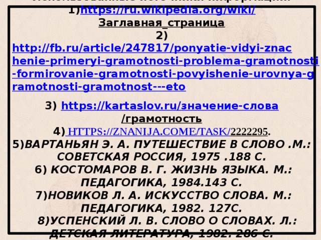 Использованные источники информации.  1) https://ru.wikipedia.org/wiki/ Заглавная_страница  2) http://fb.ru/article/247817/ponyatie-vidyi-znachenie-primeryi-gramotnosti-problema-gramotnosti-formirovanie-gramotnosti-povyishenie-urovnya-gramotnosti-gramotnost---eto  3) https://kartaslov.ru/ значение-слова /грамотность  4) https :// znanija . come / task / 2222295 .  5) Вартаньян Э. А. Путешествие в слово .М.: Советская Россия, 1975 .188 с.    6) Костомаров В. Г. Жизнь языка. М.: Педагогика, 1984.143 с.    7) Новиков Л. А. Искусство слова. М.: Педагогика, 1982. 127с.    8)Успенский Л. В. Слово о словах. Л.: Детская литература, 1982. 286 с.    9) Чуковский К. И. Живой как жизнь М.: Детская литература, 1966. 205 с.         