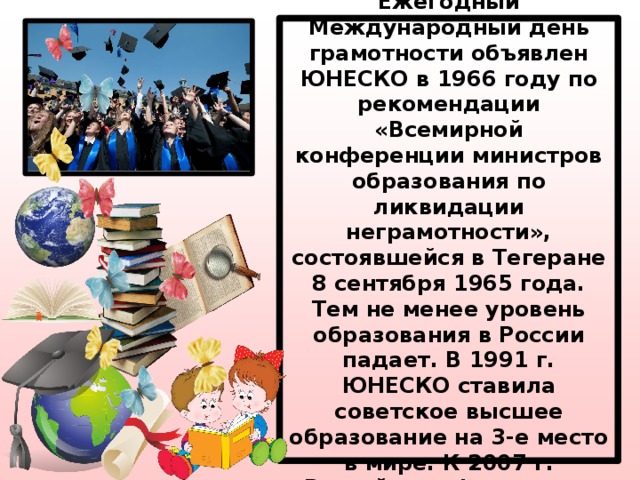 Международный день грамотности.  Ежегодный Международный день грамотности объявлен ЮНЕСКО в 1966 году по рекомендации «Всемирной конференции министров образования по ликвидации неграмотности», состоявшейся в Тегеране 8 сентября 1965 года. Тем не менее уровень образования в России падает. В 1991 г. ЮНЕСКО ставила советское высшее образование на 3-е место в мире. К 2007 г. Российская Федерация опустилась в том же рейтинге на 27-е место. 