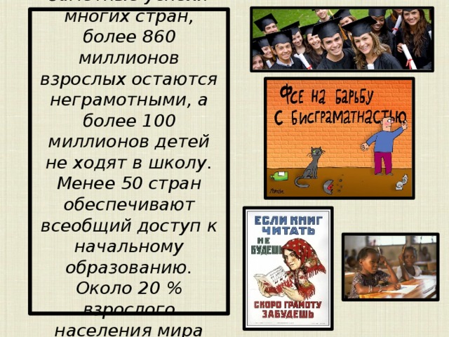 Несмотря на заметные успехи многих стран, более 860 миллионов взрослых остаются неграмотными, а более 100 миллионов детей не ходят в школу. Менее 50 стран обеспечивают всеобщий доступ к начальному образованию. Около 20 % взрослого населения мира неграмотны. 