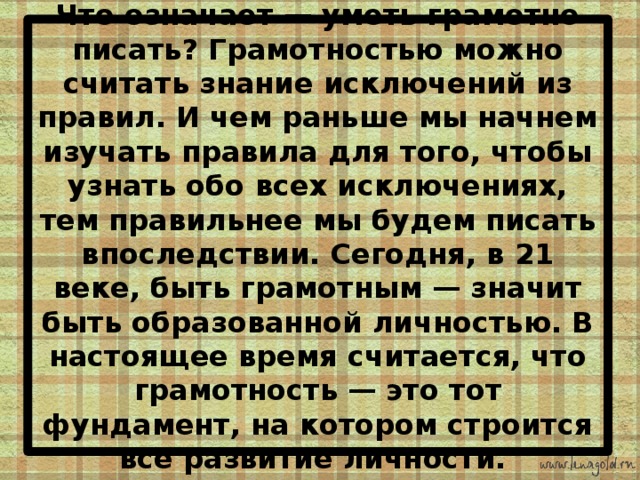 Что означает — уметь грамотно писать? Грамотностью можно считать знание исключений из правил. И чем раньше мы начнем изучать правила для того, чтобы узнать обо всех исключениях, тем правильнее мы будем писать впоследствии. Сегодня, в 21 веке, быть грамотным — значит быть образованной личностью. В настоящее время считается, что грамотность — это тот фундамент, на котором строится все развитие личности. 