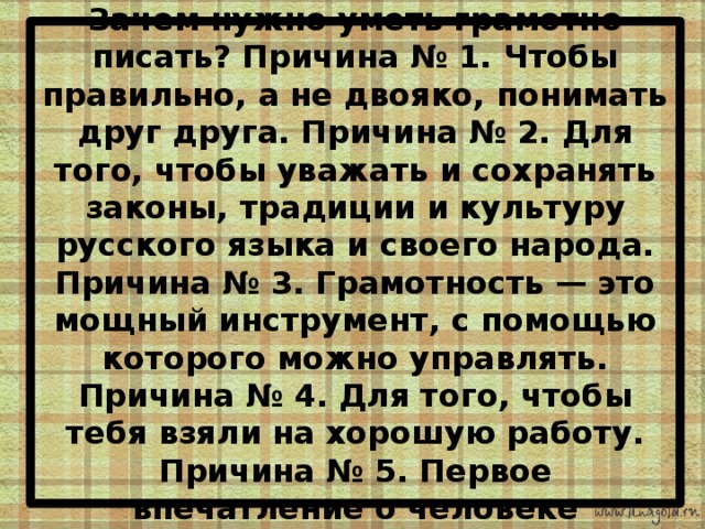 Зачем нужно уметь грамотно писать? Причина № 1. Чтобы правильно, а не двояко, понимать друг друга. Причина № 2. Для того, чтобы уважать и сохранять законы, традиции и культуру русского языка и своего народа. Причина № 3. Грамотность — это мощный инструмент, с помощью которого можно управлять. Причина № 4. Для того, чтобы тебя взяли на хорошую работу. Причина № 5. Первое впечатление о человеке 