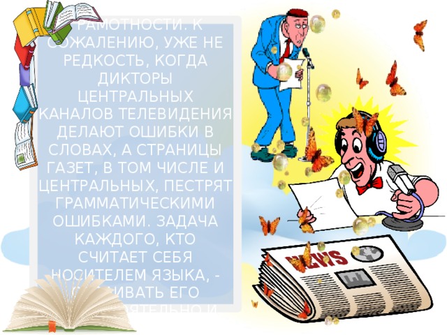  Парадоксально, но в настоящее время остро встаёт проблема грамотности. К сожалению, уже не редкость, когда дикторы центральных каналов телевидения делают ошибки в словах, а страницы газет, в том числе и центральных, пестрят грамматическими ошибками. Задача каждого, кто считает себя носителем языка, - осваивать его самостоятельно и пользоваться богатством языка в полной мере.     