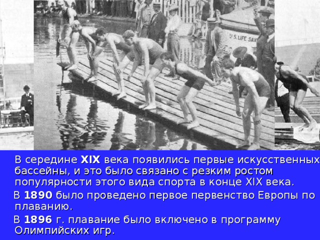  В середине XIX века появились первые искусственных бассейны, и это было связано с резким ростом популярности этого вида спорта в конце XIX века.  В 1890 было проведено первое первенство Европы по плаванию.  В 1896 г. плавание было включено в программу Олимпийских игр. 
