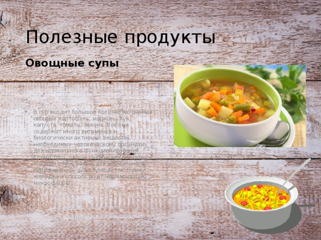 Полезные продукты Овощные супы  В суп входит большое количество разных овощей: картофель, морковь, лук, капуста, томаты, зелень. Все они содержат много витаминов и биологически активных веществ, необходимых человеческому организму для нормального функционирования. Кроме того, овощи содержат клетчатку, которая очень важна для нормального пищеварения - она улучшает моторику желудка и способствует нормализацию микрофлоры. 