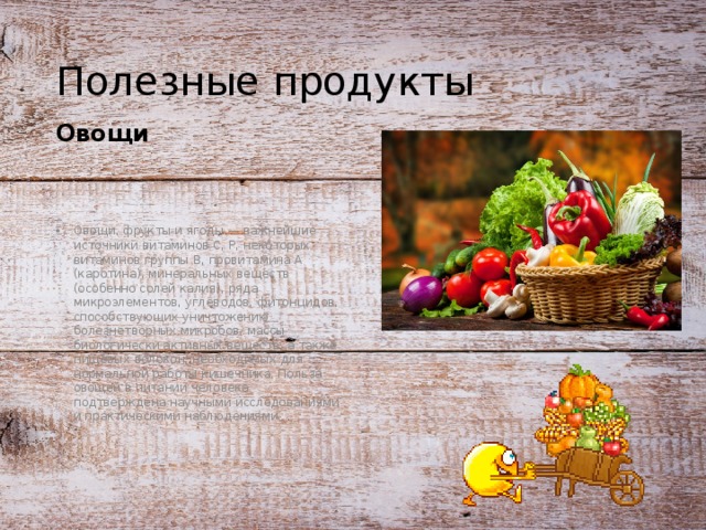 Полезные продукты Овощи Овощи, фрукты и ягоды — важнейшие источники витаминов С, Р, некоторых витаминов группы В, провитамина А (каротина), минеральных веществ (особенно солей калия), ряда микроэлементов, углеводов, фитонцидов, способствующих уничтожению болезнетворных микробов, массы биологически активных веществ, а также пищевых волокон, необходимых для нормальной работы кишечника. Польза овощей в питании человека подтверждена научными исследованиями и практическими наблюдениями. 