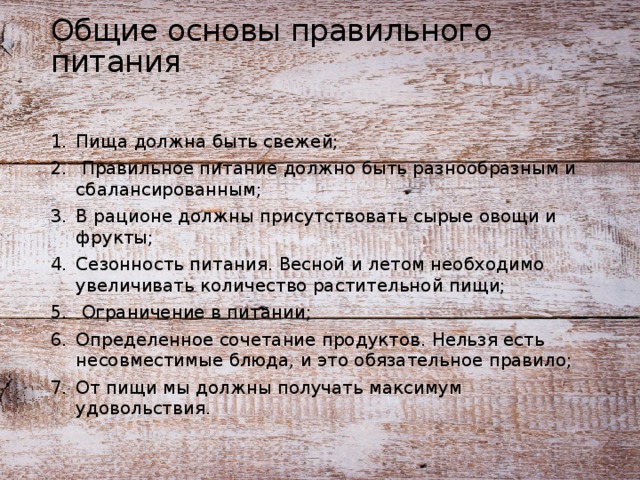 Общие основы правильного питания Пища должна быть свежей;  Правильное питание должно быть разнообразным и сбалансированным; В рационе должны присутствовать сырые овощи и фрукты; Сезонность питания. Весной и летом необходимо увеличивать количество растительной пищи;  Ограничение в питании; Определенное сочетание продуктов. Нельзя есть несовместимые блюда, и это обязательное правило; От пищи мы должны получать максимум удовольствия. 