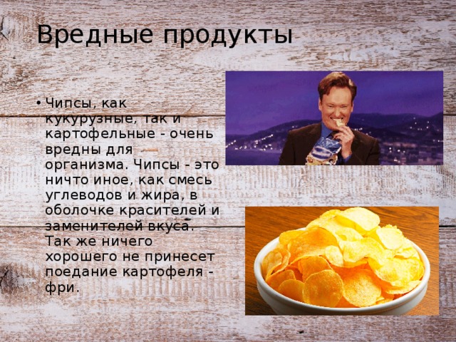 Вредные продукты Чипсы, как кукурузные, так и картофельные - очень вредны для организма. Чипсы - это ничто иное, как смесь углеводов и жира, в оболочке красителей и заменителей вкуса. Так же ничего хорошего не принесет поедание картофеля - фри. 