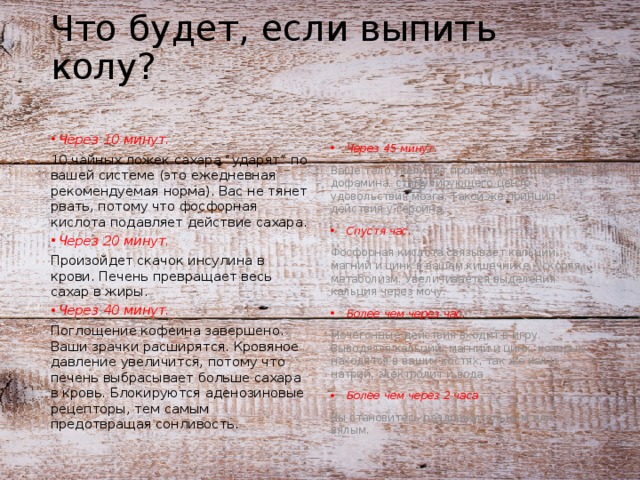 Что будет, если выпить колу? Через 10 минут. Через 45 минут. 10 чайных ложек сахара “ударят” по вашей системе (это ежедневная рекомендуемая норма). Вас не тянет рвать, потому что фосфорная кислота подавляет действие сахара. Ваше тело увеличит производство гормона дофамина, стимулирующего центр удовольствия мозга. Такой же принцип действия у героина. Через 20 минут. Спустя час. Произойдет скачок инсулина в крови. Печень превращает весь сахар в жиры. Фосфорная кислота связывает кальций, магний и цинк в вашем кишечнике, ускоряя метаболизм. Увеличивается выделения кальция через мочу. Через 40 минут. Более чем через час. Поглощение кофеина завершено. Ваши зрачки расширятся. Кровяное давление увеличится, потому что печень выбрасывает больше сахара в кровь. Блокируются аденозиновые рецепторы, тем самым предотвращая сонливость. Мочегонные действия входит в игру. Выводятся кальций, магний и цинк, которые находятся в ваших костях, так же как и натрий, электролит и вода Более чем через 2 часа Вы становитесь раздражительным или вялым. 