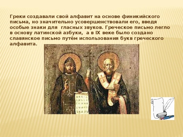 Греки создавали свой алфавит на основе финикийского письма, но значительно усовершенствовали его, введя особые знаки для гласных звуков. Греческое письмо легло в основу латинской азбуки, а в IX веке было создано славянское письмо путём использования букв греческого алфавита. 