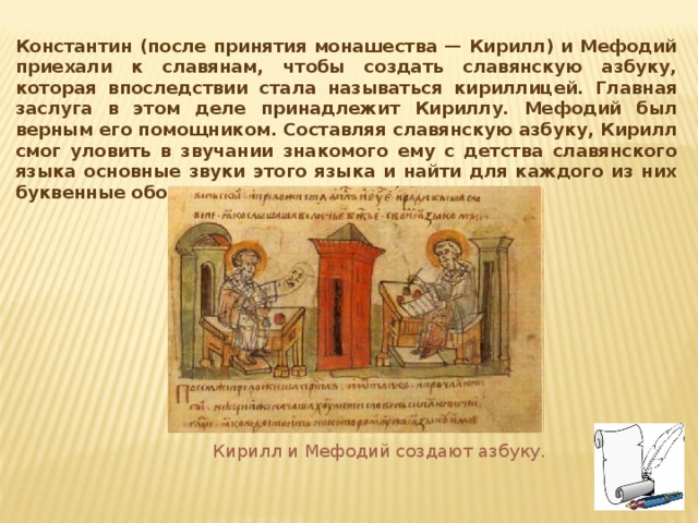Константин (после принятия монашества — Кирилл) и Мефодий приехали к славянам, чтобы создать славянскую азбуку, которая впоследствии стала называться кириллицей. Главная заслуга в этом деле принадлежит Кириллу. Мефодий был верным его помощником. Составляя славянскую азбуку, Кирилл смог уловить в звучании знакомого ему с детства славянского языка основные звуки этого языка и найти для каждого из них буквенные обозначения. Кирилл и Мефодий создают азбуку. 