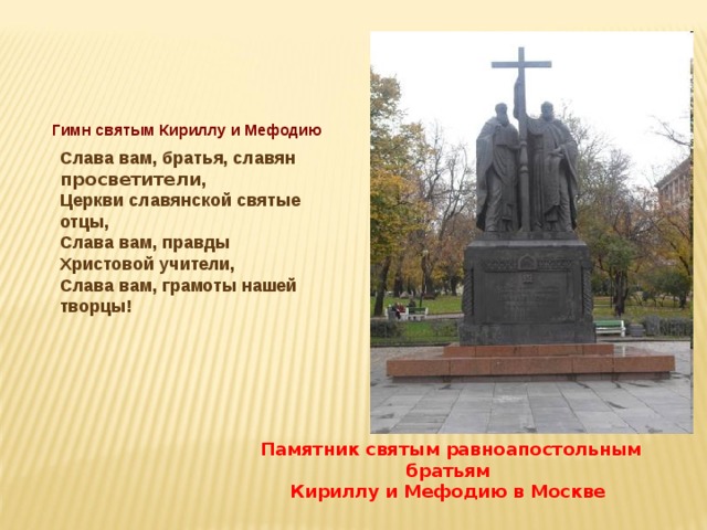 Гимн святым Кириллу и Мефодию Слава вам, братья, славян просветители ,  Церкви славянской святые отцы,  Слава вам, правды Христовой учители,  Слава вам, грамоты нашей творцы! Памятник святым равноапостольным братьям Кириллу и Мефодию в Москве 