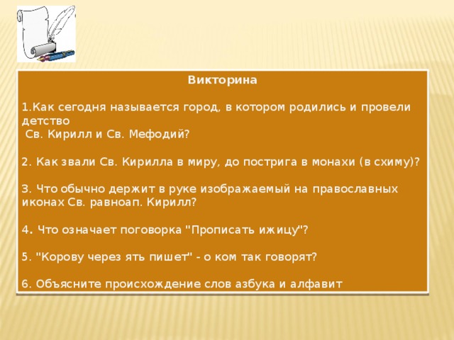 Викторина  Как сегодня называется город, в котором родились и провели детство  Св. Кирилл и Св. Мефодий? 2. Как звали Св. Кирилла в миру, до пострига в монахи (в схиму)? 3. Что обычно держит в руке изображаемый на православных иконах Св. равноап. Кирилл? 4 . Что означает поговорка 