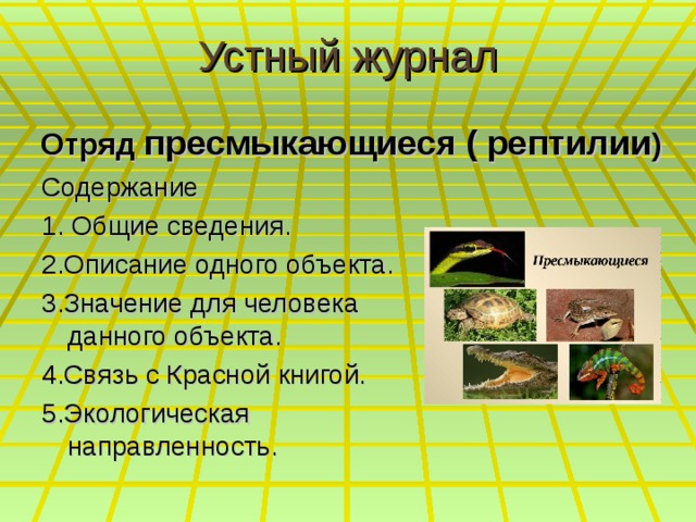 Устный журнал  Отряд пресмыкающиеся ( рептилии ) Содержание 1. Общие сведения. 2.Описание одного объекта. 3.Значение для человека данного объекта. 4.Связь с Красной книгой. 5.Экологическая направленность. 