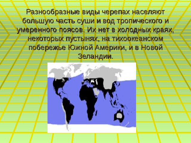 Разнообразные виды черепах населяют большую часть суши и вод тропического и умеренного поясов. Их нет в холодных краях, некоторых пустынях, на тихоокеанском побережье Южной Америки, и в Новой Зеландии. 