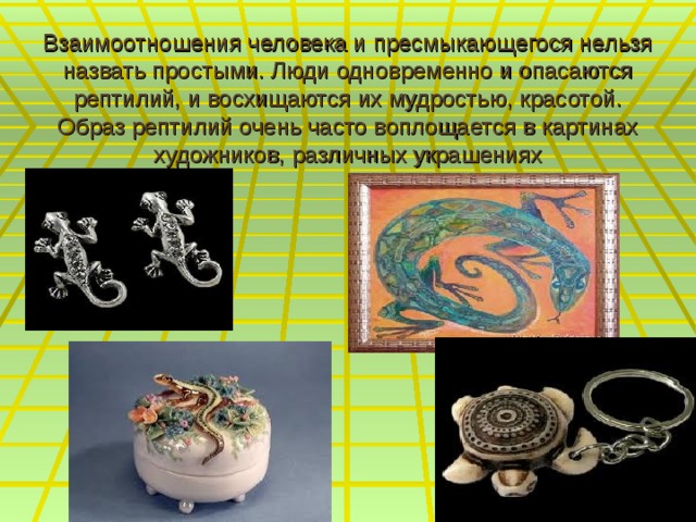 Взаимоотношения человека и пресмыкающегося нельзя назвать простыми. Люди одновременно и опасаются рептилий, и восхищаются их мудростью, красотой. Образ рептилий очень часто воплощается в картинах художников, различных украшениях 