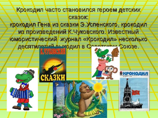 Крокодил часто становился героем детских сказок:  крокодил Гена из сказки Э.Успенского, крокодил из произведений К.Чуковского. Известный юмористический журнал «Крокодил» несколько десятилетий выходил в Советском Союзе. 