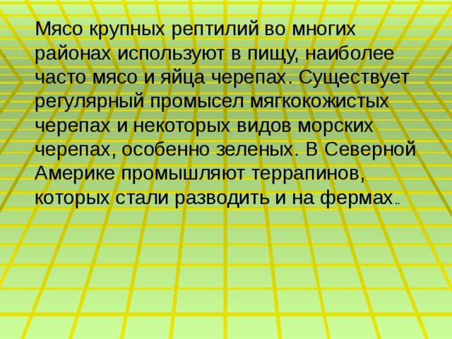 Мясо крупных рептилий во многих районах используют в пищу, наиболее часто мясо и яйца черепах. Существует регулярный промысел мягкокожистых черепах и некоторых видов морских черепах, особенно зеленых. В Северной Америке промышляют террапинов, которых стали разводить и на фермах .. 