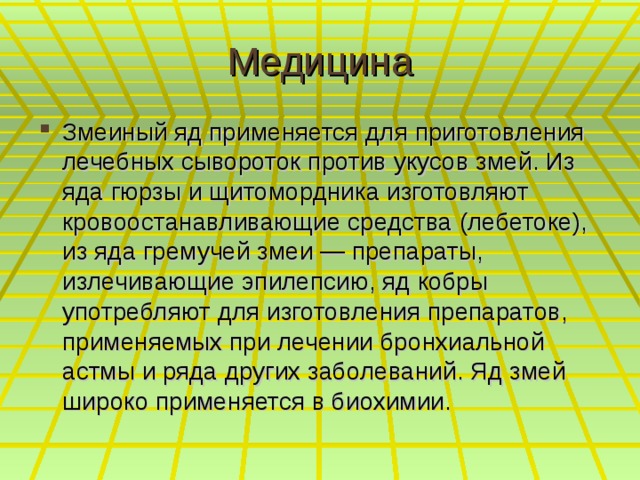 Медицина Змеиный яд применяется для приготовления лечебных сывороток против укусов змей. Из яда гюрзы и щитомордника изготовляют кровоостанавливающие средства (лебетоке), из яда гремучей змеи — препараты, излечивающие эпилепсию, яд кобры употребляют для изготовления препаратов, применяемых при лечении бронхиальной астмы и ряда других заболеваний. Яд змей широко применяется в биохимии.  