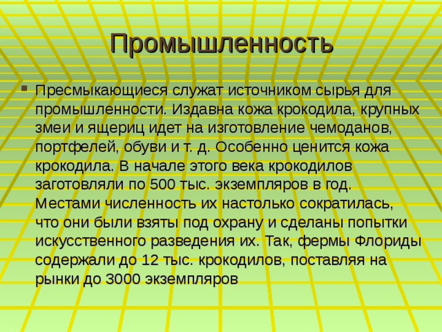 Промышленность Пресмыкающиеся служат источником сырья для промышленности. Издавна кожа крокодила, крупных змеи и ящериц идет на изготовление чемоданов, портфелей, обуви и т. д. Особенно ценится кожа крокодила. В начале этого века крокодилов заготовляли по 500 тыс. экземпляров в год. Местами численность их настолько сократилась, что они были взяты под охрану и сделаны попытки искусственного разведения их. Так, фермы Флориды содержали до 12 тыс. крокодилов, поставляя на рынки до 3000 экземпляров 