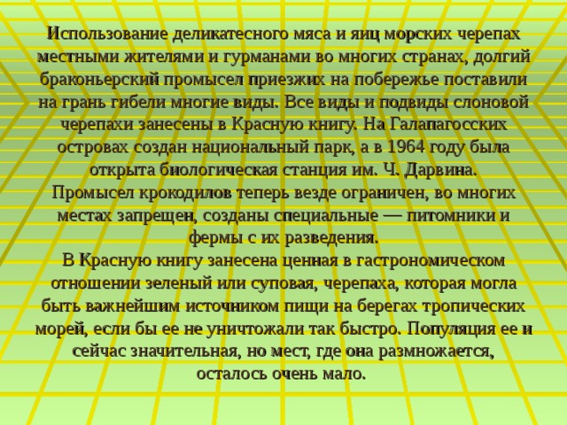 Использование деликатесного мяса и яиц морских черепах местными жителями и гурманами во многих странах, долгий браконьерский промысел приезжих на побережье поставили на грань гибели многие виды. Все виды и подвиды слоновой черепахи занесены в Красную книгу. На Галапагосских островах создан национальный парк, а в 1964 году была открыта биологическая станция им. Ч. Дарвина.  Промысел крокодилов теперь везде ограничен, во многих местах запрещен, созданы специальные — питомники и фермы с их разведения.  В Красную книгу занесена ценная в гастрономическом отношении зеленый или суповая, черепаха, которая могла быть важнейшим источником пищи на берегах тропических морей, если бы ее не уничтожали так быстро. Популяция ее и сейчас значительная, но мест, где она размножается, осталось очень мало.     