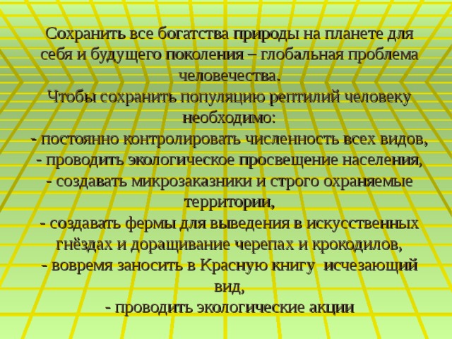 Сохранить все богатства природы на планете для себя и будущего поколения – глобальная проблема человечества.  Чтобы сохранить популяцию рептилий человеку необходимо:  - постоянно контролировать численность всех видов,  - проводить экологическое просвещение населения,  - создавать микрозаказники и строго охраняемые территории,  - создавать фермы для выведения в искусственных гнёздах и доращивание черепах и крокодилов,  - вовремя заносить в Красную книгу исчезающий вид,  - проводить экологические акции 