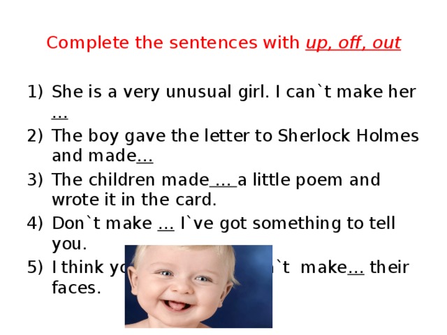 Complete the sentences with up, off, out She is a very unusual girl. I can`t make her … The boy gave the letter to Sherlock Holmes and made … The children made … a little poem and wrote it in the card. Don`t make … I`ve got something to tell you. I think young girls shouldn`t make … their faces. 