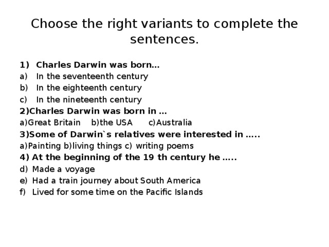 Choose the right variants to complete the sentences. Charles Darwin was born… In the seventeenth century In the eighteenth century In the nineteenth century 2)Charles Darwin was born in … a)Great Britain b)the USA c)Australia 3)Some of Darwin`s relatives were interested in ….. a)Painting b)living things c) writing poems 4) At the beginning of the 19 th century he ….. Made a voyage Had a train journey about South America Lived for some time on the Pacific Islands  