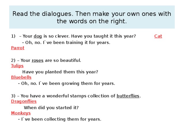 Read the dialogues. Then make your own ones with the words on the right. – Your dog is so clever. Have you taught it this year? Cat  - Oh, no. I`ve been training it for years. Parrot 2) – Your roses are so beautiful. Tulips  Have you planted them this year? Bluebells  - Oh, no. I`ve been growing them for years. 3) – You have a wonderful stamps collection of butterflies . Dragonflies  When did you started it? Monkeys  - I`ve been collecting them for years. 