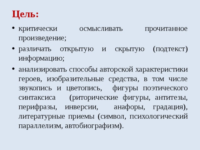 Цель: критически осмысливать прочитанное произведение; различать открытую и скрытую (подтекст) информацию; анализировать способы авторской характеристики героев, изобразительные средства, в том числе звукопись и цветопись, фигуры поэтического синтаксиса (риторические фигуры, антитезы, перифразы, инверсии, анафоры, градация), литературные приемы (символ, психологический параллелизм, автобиографизм). 