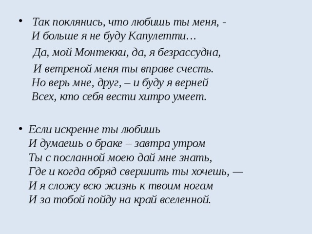  Так поклянись, что любишь ты меня, -   И больше я не буду Капулетти…  Да, мой Монтекки, да, я безрассудна,   И ветреной меня ты вправе счесть.   Но верь мне, друг, – и буду я верней  Всех, кто себя вести хитро умеет.   Если искренне ты любишь  И думаешь о браке – завтра утром  Ты с посланной моею дай мне знать,   Где и когда обряд свершить ты хочешь, —  И я сложу всю жизнь к твоим ногам  И за тобой пойду на край вселенной. 
