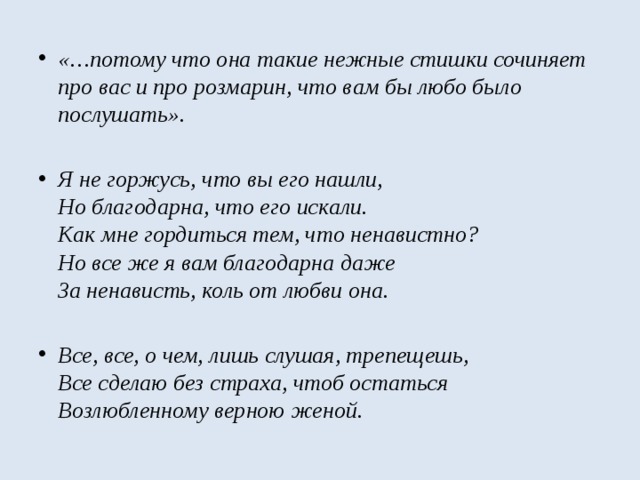 «…потому что она такие нежные стишки сочиняет про вас и про розмарин, что вам бы любо было послушать».   Я не горжусь, что вы его нашли,   Но благодарна, что его искали.   Как мне гордиться тем, что ненавистно?   Но все же я вам благодарна даже  За ненависть, коль от любви она.  Все, все, о чем, лишь слушая, трепещешь,   Все сделаю без страха, чтоб остаться  Возлюбленному верною женой.  