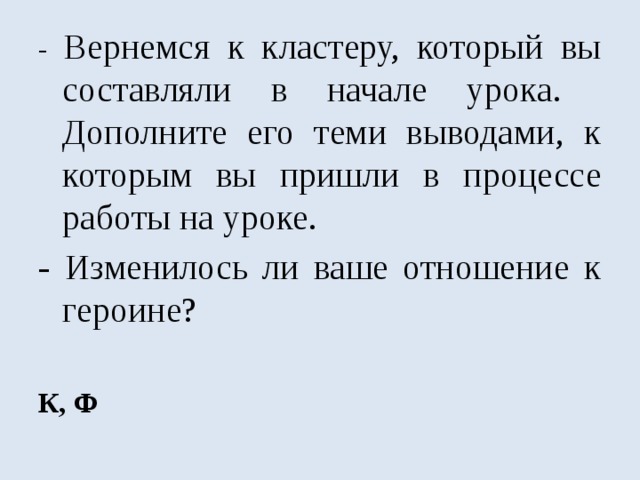 - Вернемся к кластеру, который вы составляли в начале урока. Дополните его теми выводами, к которым вы пришли в процессе работы на уроке. - Изменилось ли ваше отношение к героине?   К, Ф 