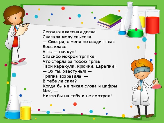 Сегодня классная доска  Сказала мелу свысока:  — Смотри, с меня не сводит глаз  Весь класс!  А ты — пачкун!  Спасибо мокрой тряпке,  Что стерла за тобою грязь:  Твои каракули, крючки, царапки!  — Эх ты, хвастунья! —  Тряпка возразила. —  В тебе ли сила?  Когда бы не писал слова и цифры Мел, —  Никто бы на тебя и не смотрел! 