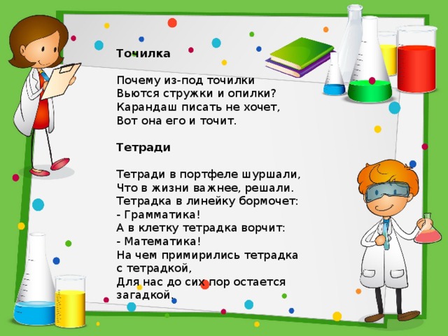 Точилка     Почему из-под точилки  Вьются стружки и опилки?  Карандаш писать не хочет,  Вот она его и точит.   Тетради     Тетради в портфеле шуршали,  Что в жизни важнее, решали.  Тетрадка в линейку бормочет:  - Грамматика!  А в клетку тетрадка ворчит:  - Математика!  На чем примирились тетрадка  с тетрадкой,  Для нас до сих пор остается загадкой. 