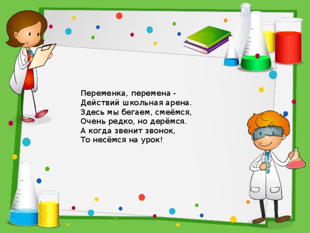 Переменка, перемена -  Действий школьная арена.  Здесь мы бегаем, смеёмся,  Очень редко, но дерёмся.  А когда звенит звонок,  То несёмся на урок! 