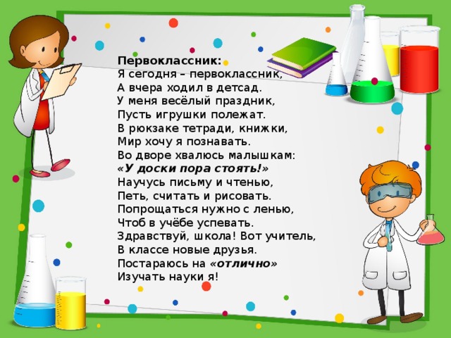 Первоклассник: Я сегодня – первоклассник,  А вчера ходил в детсад.  У меня весёлый праздник,  Пусть игрушки полежат. В рюкзаке тетради, книжки,  Мир хочу я познавать.  Во дворе хвалюсь малышкам:  «У доски пора стоять!» Научусь письму и чтенью,  Петь, считать и рисовать.  Попрощаться нужно с ленью,  Чтоб в учёбе успевать. Здравствуй, школа! Вот учитель,  В классе новые друзья.  Постараюсь на  «отлично»  Изучать науки я! 