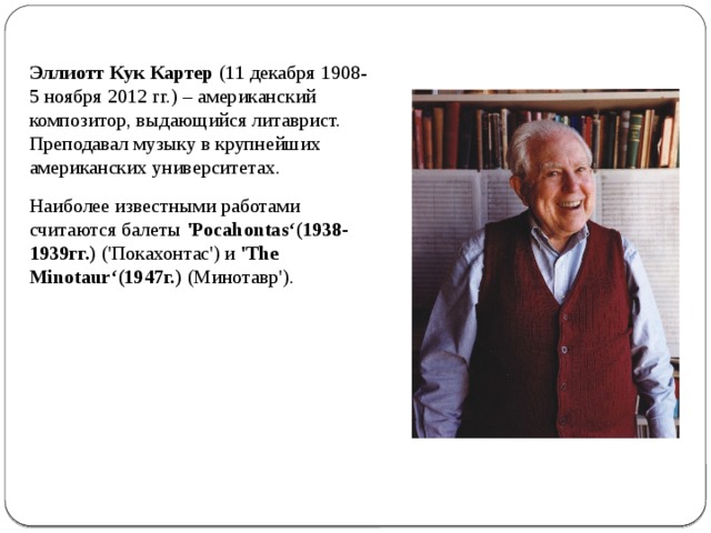 Эллиотт Кук Картер (11 декабря 1908-5 ноября 2012 гг.) – американский композитор, выдающийся литаврист. Преподавал музыку в крупнейших американских университетах. Наиболее известными работами считаются балеты 'Pocahontas‘(1938-1939гг.) ('Покахонтас') и 'The Minotaur‘(1947г.) (Минотавр'). 