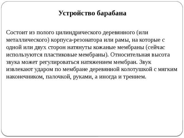 Устройство барабана Состоит из полого цилиндрического деревянного (или металлического) корпуса-резонатора или рамы, на которые с одной или двух сторон натянуты кожаные мембраны (сейчас используются пластиковые мембраны). Относительная высота звука может регулироваться натяжением мембран. Звук извлекают ударом по мембране деревянной колотушкой с мягким наконечником, палочкой, руками, а иногда и трением. 