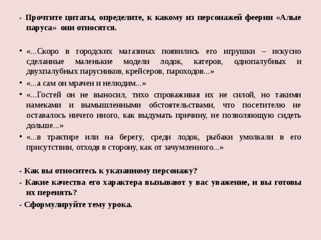 - Прочтите цитаты, определите, к какому из персонажей феерии «Алые паруса» они относятся.   «...Скоро в городских магазинах появились его игрушки – искусно сделанные маленькие модели лодок, катеров, однопалубных и двухпалубных парусников, крейсеров, пароходов...» «...а сам он мрачен и нелюдим...» «...Гостей он не выносил, тихо спроваживая их не силой, но такими намеками и вымышленными обстоятельствами, что посетителю не оставалось ничего иного, как выдумать причину, не позволяющую сидеть дольше...» «...в трактире или на берегу, среди лодок, рыбаки умолкали в его присутствии, отходя в сторону, как от зачумленного...»   - Как вы относитесь к указанному персонажу? - Какие качества его характера вызывают у вас уважение, и вы готовы их перенять? - Сформулируйте тему урока.   
